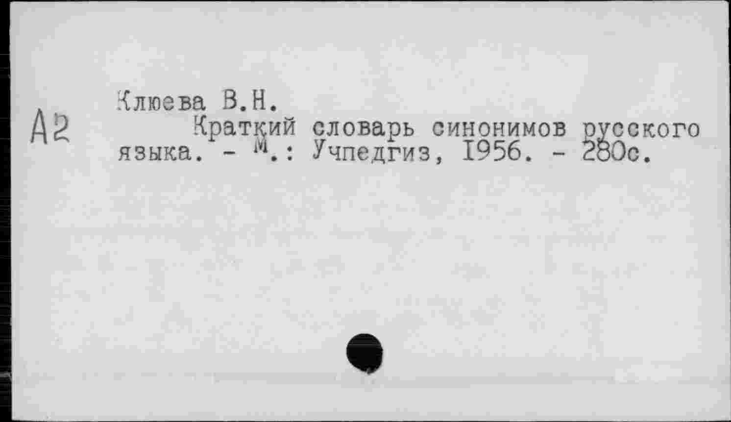 ﻿№
Клюева В.H.
Краткий словарь синонимов русского языка. - w.: Учпедгиз, 1956. - 2б0с.